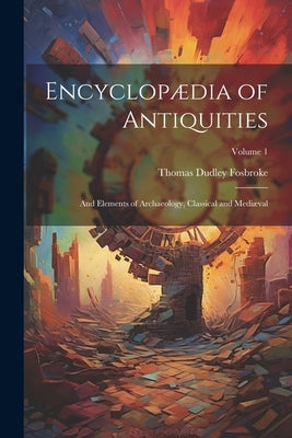 Encyclopædia of Antiquities: And Elements of Archaeology, Classical and Mediæval; Volume 1 by Fosbroke, Thomas Dudley