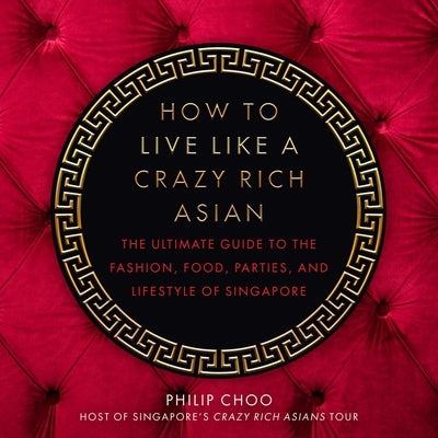 How to Live Like a Crazy Rich Asian: The Ultimate Guide to the Fashion, Food, Parties, and Lifestyle of Singapore by Choo, Philip