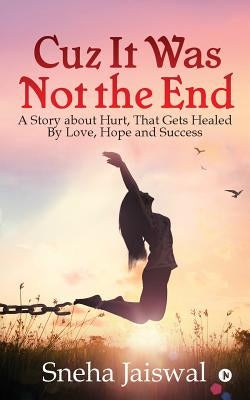 Cuz It Was Not the End: "A Story about Hurt, That Gets Healed By Love, Hope and Success " by Sneha Jaiswal