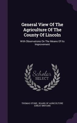 General View Of The Agriculture Of The County Of Lincoln: With Observations On The Means Of Its Improvement by Stone, Thomas
