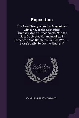 Exposition: Or, a New Theory of Animal Magnetism: With a Key to the Mysteries; Demonstrated by Experiments With the Most Celebrate by Durant, Charles Ferson