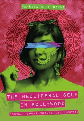The Neoliberal Self in Bollywood: Cinema, Popular Culture, and Identity by Sathe, Namrata Rele