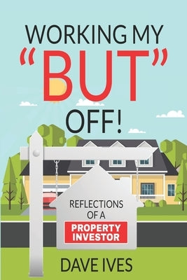 Working my "BUT" off!: Reflections of a property investor by Ives, Dave