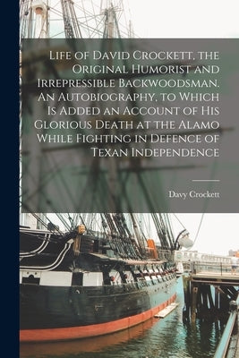 Life of David Crockett, the Original Humorist and Irrepressible Backwoodsman. An Autobiography, to Which is Added an Account of his Glorious Death at by Crockett, Davy