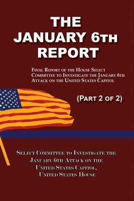 The January 6th Report (Part 2 of 2): Final Report of the Select Committee to Investigate the January 6th Attack on the United States Capitol by January 6th Attack, Select Committee