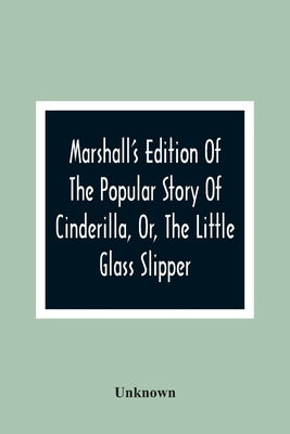 Marshall'S Edition Of The Popular Story Of Cinderilla, Or, The Little Glass Slipper: Embellished With Coloured Engravings by Unknown