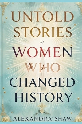 Untold Stories of Women Who Changed History: Celebrating the Women Who Shaped Our World by Shaw, Alexandra