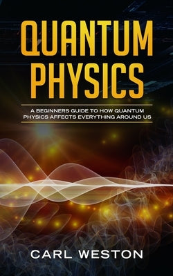 Quantum Physics: A Beginners Guide to How Quantum Physics Affects Everything around Us by Weston, Carl