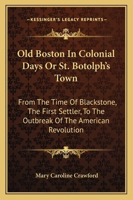 Old Boston in Colonial Days or St. Botolph's Town: From the Time of Blackstone, the First Settler, to the Outbreak of the American Revolution by Crawford, Mary Caroline