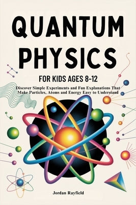 Quantum Physics for Kids Ages 8-12: Discover Simple Experiments and Fun Explanations That Make Particles, Atoms and Energy Easy to Understand by Rayfield, Jordan
