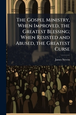 The Gospel Ministry, When Improved, the Greatest Blessing; When Resisted and Abused, the Greatest Curse: A Sermon Preached at the Ordination of the Re by Steven, James
