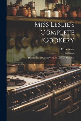 Miss Leslie's Complete Cookery: Directions For Cookery, In Its Various Branches by Leslie, Eliza