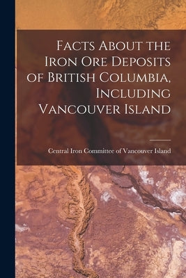 Facts About the Iron Ore Deposits of British Columbia, Including Vancouver Island [microform] by Central Iron Committee of Vancouver I