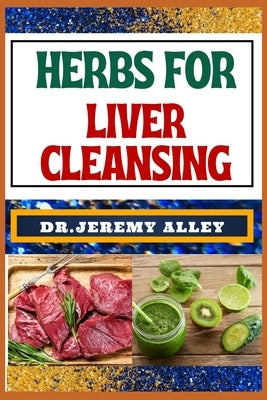 Herbs for Liver Cleansing: Harnessing Nature's Healing Power, Unlocking The Secrets Detoxification Through Medicinal Remedies by Alley, Jeremy