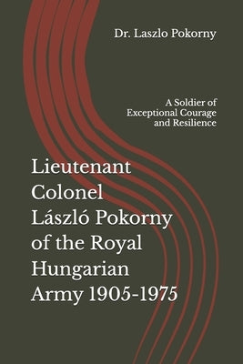 Lieutenant Colonel László Pokorny of the Royal Hungarian Army 1905-1975: A Soldier of Exceptional Courage and Resilience by Pokorny, Laszlo