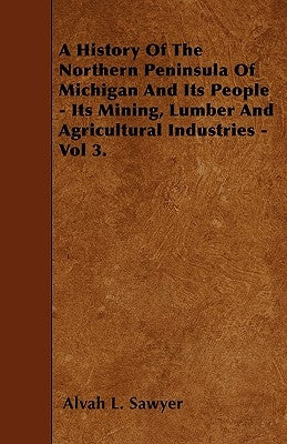 A History Of The Northern Peninsula Of Michigan And Its People - Its Mining, Lumber And Agricultural Industries - Vol 3. by Sawyer, Alvah L.
