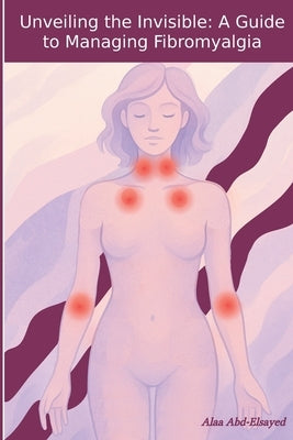 Unveiling the Invisible: A Guide to Managing Fibromyalgia by Abd-Elsayed, Alaa