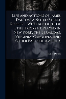 Life and Actions of James Dalton, a Noted Street Robber ... With Account of ... the Tricks he Played in New York, the Bermudas, Virginia, Carolina, an by Dalton, James