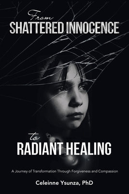 From Shattered Innocence to Radiant Healing: A Journey of Transformation Through Forgiveness and Compassion by Ysunza, Celeinne