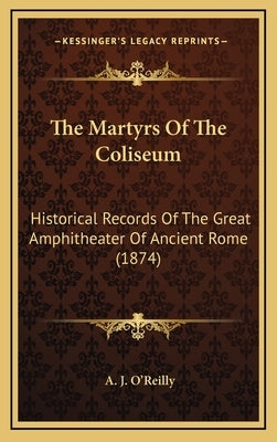 The Martyrs Of The Coliseum: Historical Records Of The Great Amphitheater Of Ancient Rome (1874) by O'Reilly, A. J.