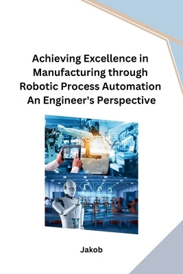 Achieving Excellence in Manufacturing through Robotic Process Automation An Engineer's Perspective by Jakob