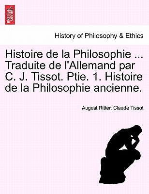 Histoire de la Philosophie ... Traduite de l'Allemand par C. J. Tissot. Ptie. 1. Histoire de la Philosophie ancienne. by Ritter, August