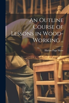 An Outline Course of Lessons in Wood-working .. by [Shaw, Harlan Page]