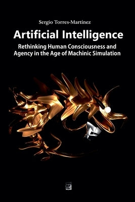 Artificial Intelligence: Rethinking Human Consciousness and Agency in the Age of Machinic Simulation by Torres-Martínez, Sergio