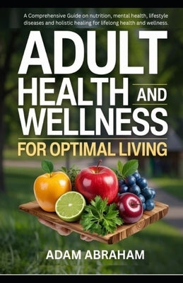 Adult Health and Wellness for Optimal Living: A Comprehensive Guide on Nutrition, Mental Health, Lifestyle Diseases and Holistic Healing for Lifelong by Abraham, Adam
