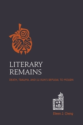 Literary Remains: Death, Trauma, and Lu Xun's Refusal to Mourn by Cheng, Eileen J.