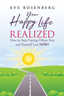 Your Happy Life Realized: How to Stop Putting Others First and Yourself Last NOW! by Rosenberg, Eve