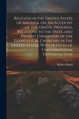 Religion in the United States of America. Or, An Account of the Origin, Progress, Relations to the State, and Present Condition of the Evangelical Chu by Baird, Robert