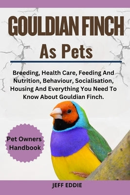 Gouldian Finch as Pets: Breeding, Health Care, Feeding And Nutrition, Behaviour, Socialisation, Housing And Everything You Need To Know About by Eddie, Jeff