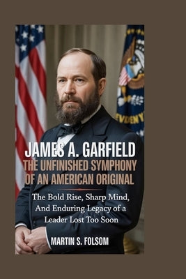 James A. Garfield: The Unfinished Symphony of an American Original: The Bold Rise, Sharp Mind, and Enduring Legacy of a Leader Lost Too Soon by S. Folsom, Martin