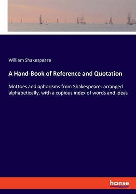 A Hand-Book of Reference and Quotation: Mottoes and aphorisms from Shakespeare: arranged alphabetically, with a copious index of words and ideas by Shakespeare, William