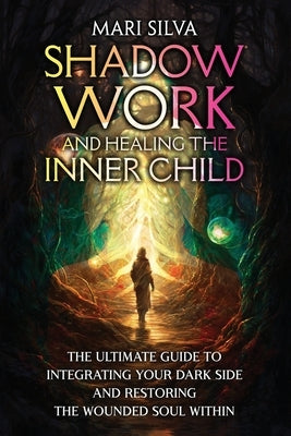 Shadow Work and Healing the Inner Child: The Ultimate Guide to Integrating Your Dark Side and Restoring the Wounded Soul Within by Silva, Mari