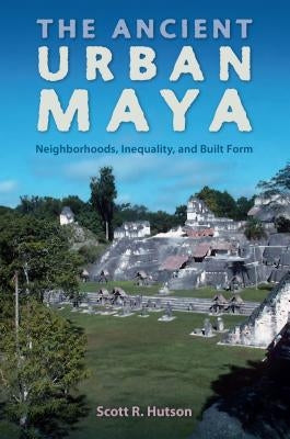 The Ancient Urban Maya: Neighborhoods, Inequality, and Built Form by Hutson, Scott R.
