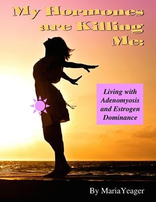 My Hormones Are Killing Me: Living with Adenomyosis and Estrogen Dominance by Yeager, Maria