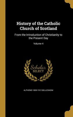 History of the Catholic Church of Scotland: From the Introduction of Christianity to the Present Day; Volume 4 by Bellesheim, Alphons 1839-1912
