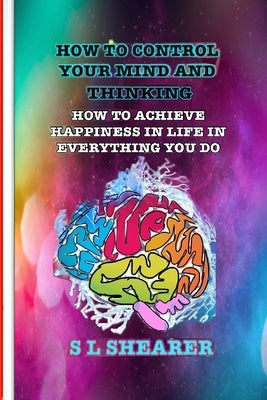 How To Control Your Mind And Thinking: How To Achieve Happiness In Life In Everything You Do by Shearer, S. L.