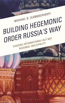 Building Hegemonic Order Russia's Way: Chasing International But Not Regional Multipolity by Slobodchikoff, Michael O.