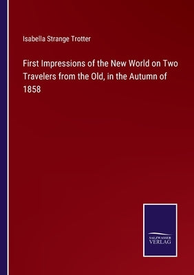 First Impressions of the New World on Two Travelers from the Old, in the Autumn of 1858 by Trotter, Isabella Strange