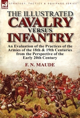 The Illustrated Cavalry Versus Infantry: An Evaluation of the Practices of the Armies of the 18th & 19th Centuries from the Perspective of the Early 2 by Maude, F. N.