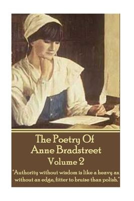 The Poetry Of Anne Bradstreet - Volume 2: "Authority without wisdom is like a heavy ax without an edge, fitter to bruise than polish." by Bradstreet, Anne