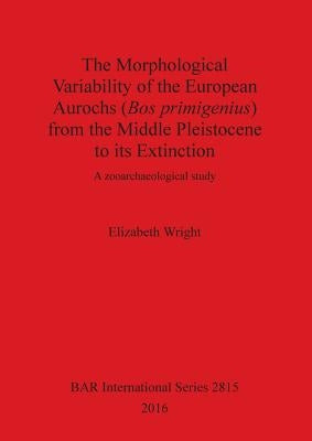 The Morphological Variability of the European Aurochs (Bos primigenius) from the Middle Pleistocene to its Extinction: A zooarchaeological study by Wright, Elizabeth