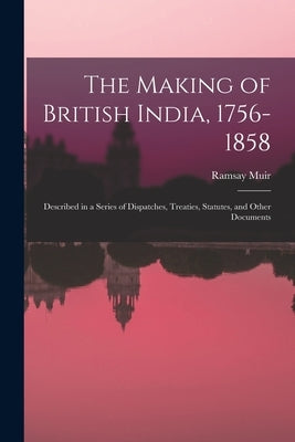 The Making of British India, 1756-1858: Described in a Series of Dispatches, Treaties, Statutes, and Other Documents by Muir, Ramsay 1872-1941