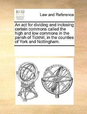 An ACT for Dividing and Inclosing Certain Commons Called the High and Low Commons in the Parish of Tickhill, in the Counties of York and Nottingham. by Multiple Contributors
