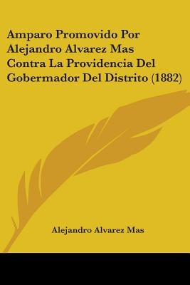 Amparo Promovido Por Alejandro Alvarez Mas Contra La Providencia Del Gobermador Del Distrito (1882) by Mas, Alejandro Alvarez