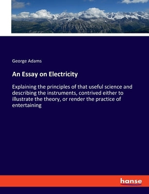 An Essay on Electricity: Explaining the principles of that useful science and describing the instruments, contrived either to illustrate the theory, o by Adams, George
