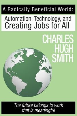 A Radically Beneficial World: Automation, Technology and Creating Jobs for All: The Future Belongs to Work That Is Meaningful by Smith, Charles Hugh